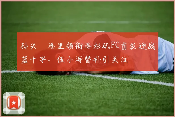 孙兴慜洛里领衔洛杉矶FC首发迎战蓝十字，伍小海替补引关注