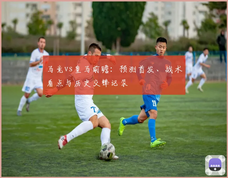 马竞vs皇马前瞻：预测首发、战术看点与历史交锋记录