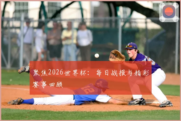 聚焦2026世界杯：每日战报与精彩赛事回顾