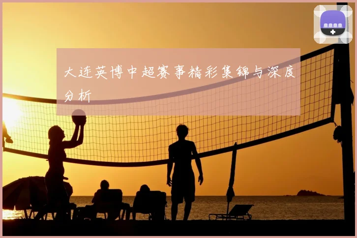 大连英博中超赛事精彩集锦与深度分析