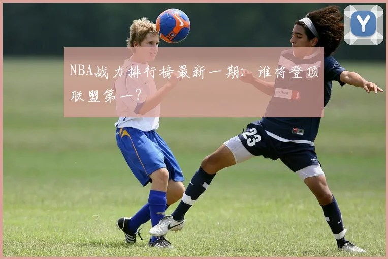 NBA战力排行榜最新一期：谁将登顶联盟第一？