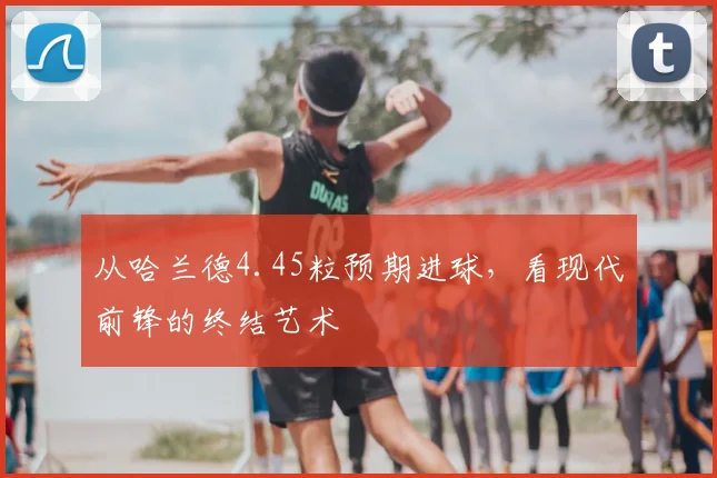 从哈兰德4.45粒预期进球，看现代前锋的终结艺术
