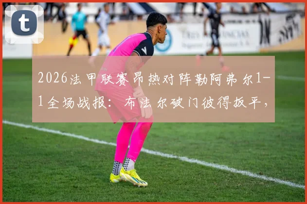 2026法甲联赛昂热对阵勒阿弗尔1-1全场战报:布法尔破门彼得扳平,附比赛视频集锦与技术统计深度解析