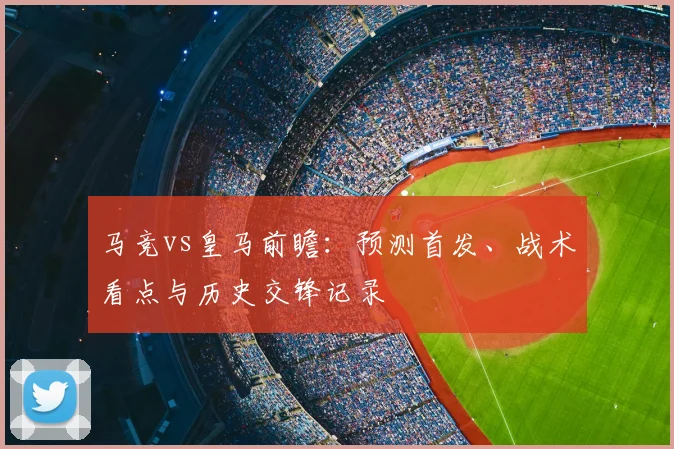 马竞vs皇马前瞻：预测首发、战术看点与历史交锋记录