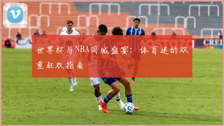 世界杯与NBA同城盛宴：体育迷的双重狂欢指南