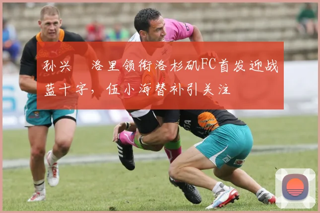 孙兴慜洛里领衔洛杉矶FC首发迎战蓝十字，伍小海替补引关注