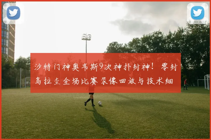 沙特门神奥韦斯9次神扑封神!零封乌拉圭全场比赛录像回放与技术细节深度复盘