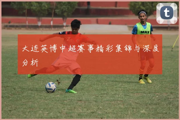 大连英博中超赛事精彩集锦与深度分析