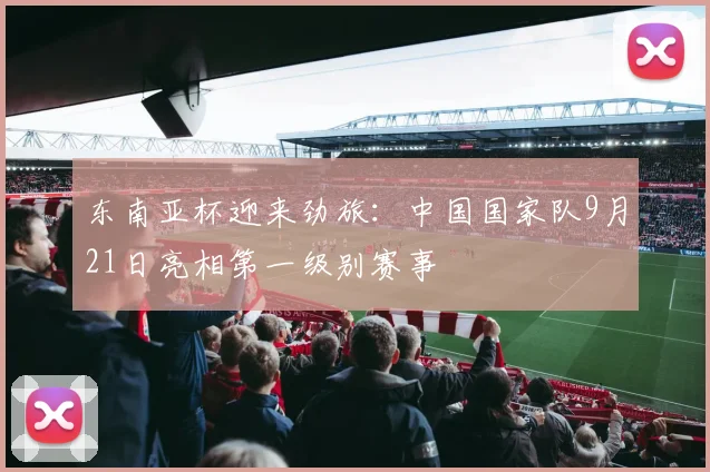 东南亚杯迎来劲旅：中国国家队9月21日亮相第一级别赛事