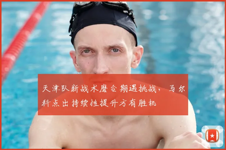 天津队新战术磨合期遇挑战,马尔科点出持续性提升方有胜机