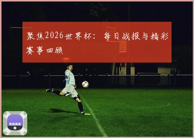 聚焦2026世界杯：每日战报与精彩赛事回顾
