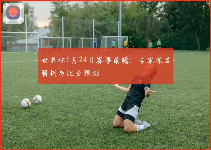 世界杯6月24日赛事前瞻：专家深度解析与比分预测