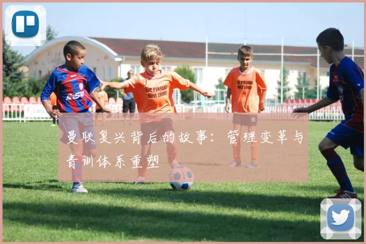曼联复兴背后的故事：管理变革与青训体系重塑