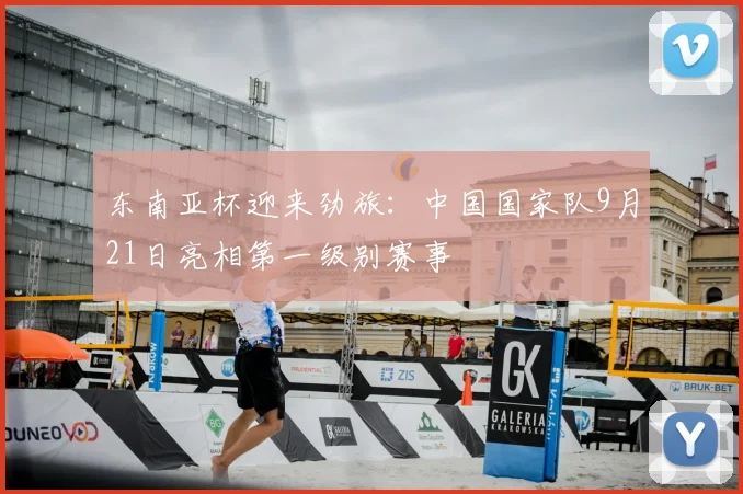 东南亚杯迎来劲旅：中国国家队9月21日亮相第一级别赛事